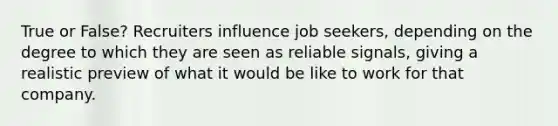 True or False? Recruiters influence job seekers, depending on the degree to which they are seen as reliable signals, giving a realistic preview of what it would be like to work for that company.