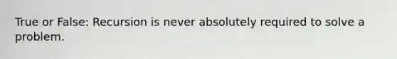 True or False: Recursion is never absolutely required to solve a problem.