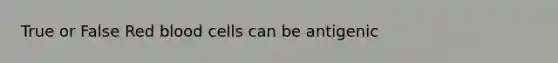 True or False Red blood cells can be antigenic