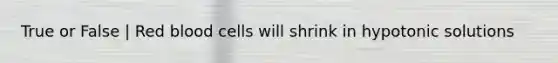 True or False | Red blood cells will shrink in hypotonic solutions