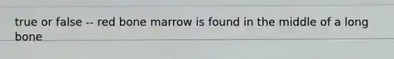 true or false -- red bone marrow is found in the middle of a long bone