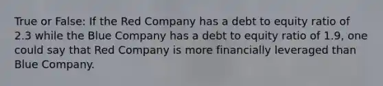 True or False: If the Red Company has a debt to equity ratio of 2.3 while the Blue Company has a debt to equity ratio of 1.9, one could say that Red Company is more financially leveraged than Blue Company.