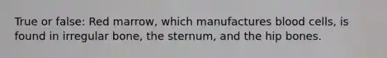 True or false: Red marrow, which manufactures blood cells, is found in irregular bone, the sternum, and the hip bones.