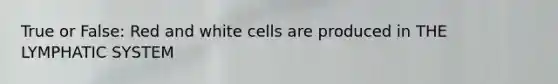 True or False: Red and white cells are produced in THE LYMPHATIC SYSTEM