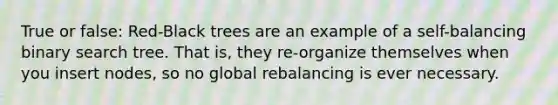 True or false: Red-Black trees are an example of a self-balancing binary search tree. That is, they re-organize themselves when you insert nodes, so no global rebalancing is ever necessary.