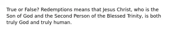 True or False? Redemptions means that Jesus Christ, who is the Son of God and the Second Person of the Blessed Trinity, is both truly God and truly human.