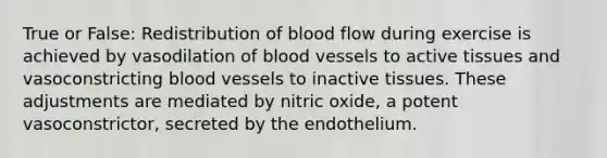 True or False: Redistribution of blood flow during exercise is achieved by vasodilation of <a href='https://www.questionai.com/knowledge/kZJ3mNKN7P-blood-vessels' class='anchor-knowledge'>blood vessels</a> to active tissues and vasoconstricting blood vessels to inactive tissues. These adjustments are mediated by nitric oxide, a potent vasoconstrictor, secreted by the endothelium.