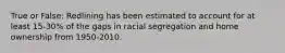 True or False: Redlining has been estimated to account for at least 15-30% of the gaps in racial segregation and home ownership from 1950-2010.