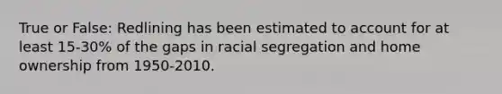 True or False: Redlining has been estimated to account for at least 15-30% of the gaps in racial segregation and home ownership from 1950-2010.