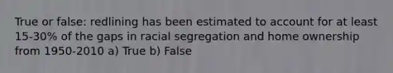 True or false: redlining has been estimated to account for at least 15-30% of the gaps in racial segregation and home ownership from 1950-2010 a) True b) False