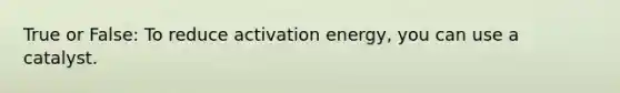 True or False: To reduce activation energy, you can use a catalyst.