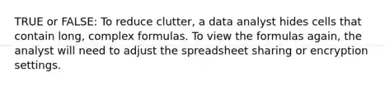 TRUE or FALSE: To reduce clutter, a data analyst hides cells that contain long, complex formulas. To view the formulas again, the analyst will need to adjust the spreadsheet sharing or encryption settings.