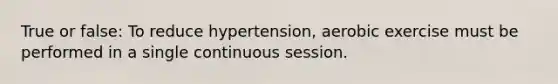 True or false: To reduce hypertension, aerobic exercise must be performed in a single continuous session.