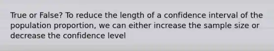 True or False? To reduce the length of a confidence interval of the population proportion, we can either increase the sample size or decrease the confidence level