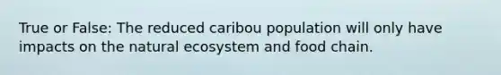 True or False: The reduced caribou population will only have impacts on the natural ecosystem and food chain.