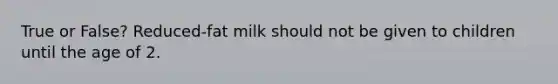 True or False? Reduced-fat milk should not be given to children until the age of 2.