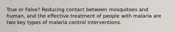 True or False? Reducing contact between mosquitoes and human, and the effective treatment of people with malaria are two key types of malaria control interventions.