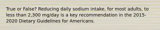 True or False? Reducing daily sodium intake, for most adults, to less than 2,300 mg/day is a key recommendation in the 2015-2020 Dietary Guidelines for Americans.