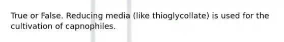 True or False. Reducing media (like thioglycollate) is used for the cultivation of capnophiles.