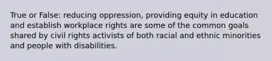 True or False: reducing oppression, providing equity in education and establish workplace rights are some of the common goals shared by civil rights activists of both racial and ethnic minorities and people with disabilities.