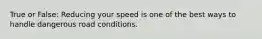 True or False: Reducing your speed is one of the best ways to handle dangerous road conditions.