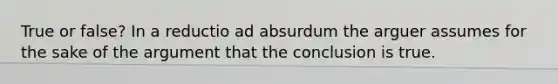 True or false? In a reductio ad absurdum the arguer assumes for the sake of the argument that the conclusion is true.