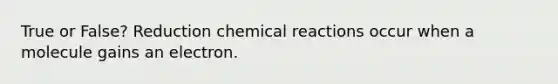 True or False? Reduction chemical reactions occur when a molecule gains an electron.