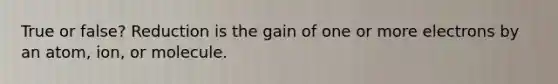 True or false? Reduction is the gain of one or more electrons by an atom, ion, or molecule.