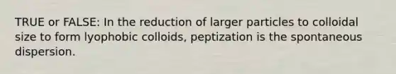 TRUE or FALSE: In the reduction of larger particles to colloidal size to form lyophobic colloids, peptization is the spontaneous dispersion.