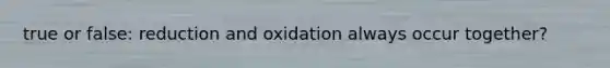 true or false: reduction and oxidation always occur together?