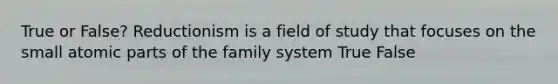 True or False? Reductionism is a field of study that focuses on the small atomic parts of the family system True False