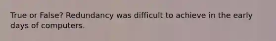 True or False? Redundancy was difficult to achieve in the early days of computers.