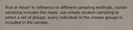 True or False? In reference to different sampling methods, cluster sampling includes the steps: use simple random sampling to select a set of groups; every individual in the chosen groups is included in the sample.