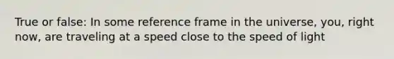 True or false: In some reference frame in the universe, you, right now, are traveling at a speed close to the speed of light