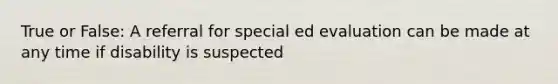 True or False: A referral for special ed evaluation can be made at any time if disability is suspected