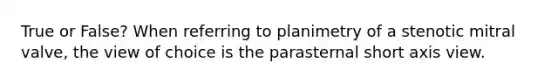 True or False? When referring to planimetry of a stenotic mitral valve, the view of choice is the parasternal short axis view.