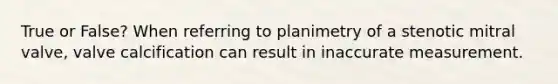 True or False? When referring to planimetry of a stenotic mitral valve, valve calcification can result in inaccurate measurement.