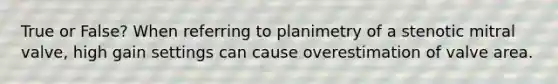 True or False? When referring to planimetry of a stenotic mitral valve, high gain settings can cause overestimation of valve area.