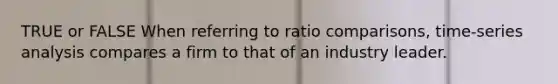 TRUE or FALSE When referring to ratio comparisons, time-series analysis compares a firm to that of an industry leader.