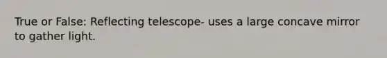 True or False: Reflecting telescope- uses a large concave mirror to gather light.