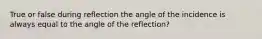 True or false during reflection the angle of the incidence is always equal to the angle of the reflection?