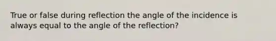 True or false during reflection the angle of the incidence is always equal to the angle of the reflection?