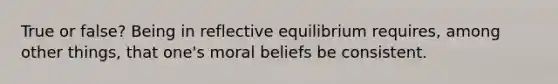 True or false? Being in reflective equilibrium requires, among other things, that one's moral beliefs be consistent.