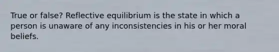 True or false? Reflective equilibrium is the state in which a person is unaware of any inconsistencies in his or her moral beliefs.