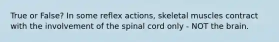 True or False? In some reflex actions, skeletal muscles contract with the involvement of the spinal cord only - NOT the brain.