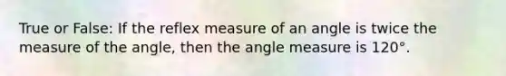 True or False: If the reflex measure of an angle is twice the measure of the angle, then the <a href='https://www.questionai.com/knowledge/kN6klTODX9-angle-measure' class='anchor-knowledge'>angle measure</a> is 120°.