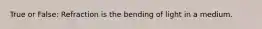 True or False: Refraction is the bending of light in a medium.