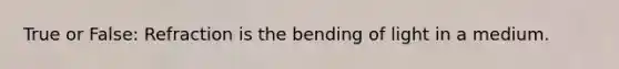 True or False: Refraction is the bending of light in a medium.