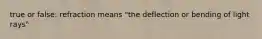 true or false: refraction means "the deflection or bending of light rays"