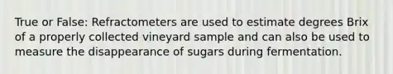 True or False: Refractometers are used to estimate degrees Brix of a properly collected vineyard sample and can also be used to measure the disappearance of sugars during fermentation.